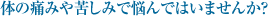 体の痛みや苦しみで悩んではいませんか？